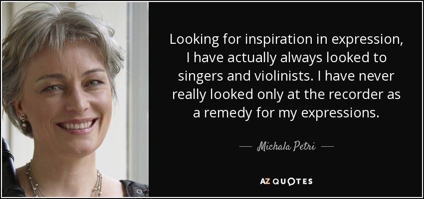 Looking for inspiration in expression, I have actually always looked to singers and violinists. I have never really looked only at the recorder as a remedy for my expressions. - Michala Petri