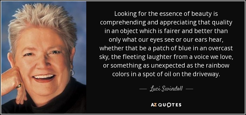 Looking for the essence of beauty is comprehending and appreciating that quality in an object which is fairer and better than only what our eyes see or our ears hear, whether that be a patch of blue in an overcast sky, the fleeting laughter from a voice we love, or something as unexpected as the rainbow colors in a spot of oil on the driveway. - Luci Swindoll