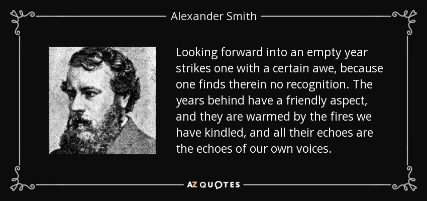 Looking forward into an empty year strikes one with a certain awe, because one finds therein no recognition. The years behind have a friendly aspect, and they are warmed by the fires we have kindled, and all their echoes are the echoes of our own voices. - Alexander Smith