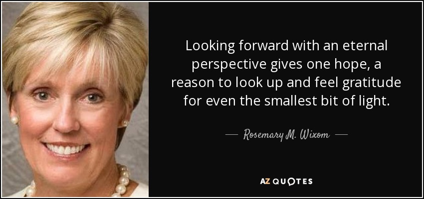 Looking forward with an eternal perspective gives one hope, a reason to look up and feel gratitude for even the smallest bit of light. - Rosemary M. Wixom