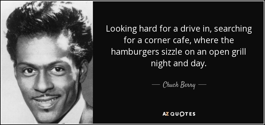 Looking hard for a drive in, searching for a corner cafe, where the hamburgers sizzle on an open grill night and day. - Chuck Berry