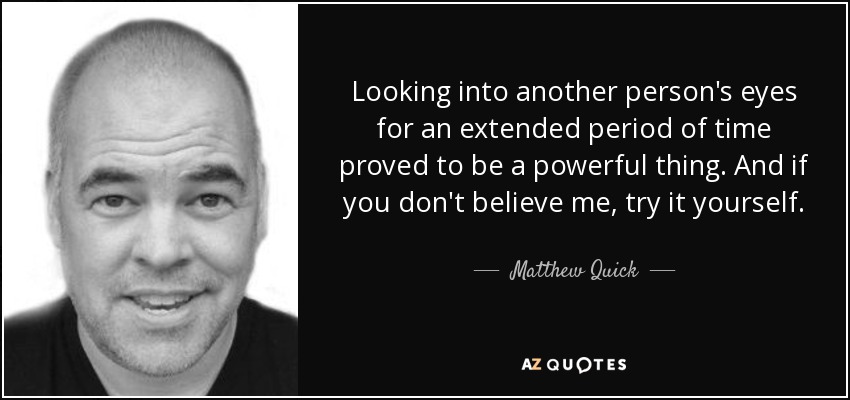 Looking into another person's eyes for an extended period of time proved to be a powerful thing. And if you don't believe me, try it yourself. - Matthew Quick