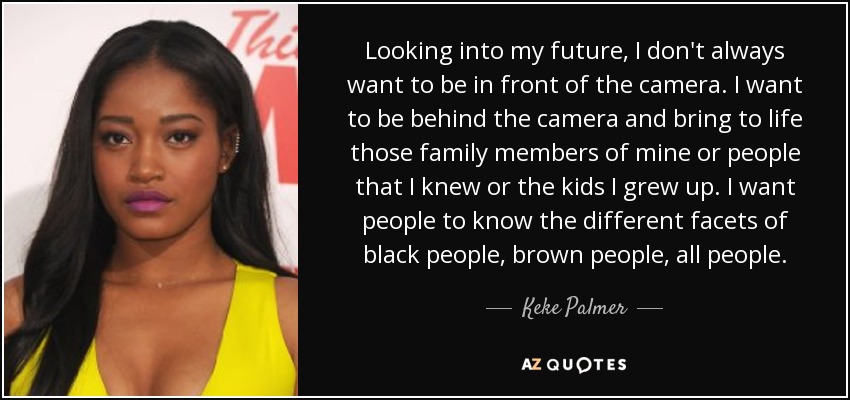 Looking into my future, I don't always want to be in front of the camera. I want to be behind the camera and bring to life those family members of mine or people that I knew or the kids I grew up. I want people to know the different facets of black people, brown people, all people. - Keke Palmer