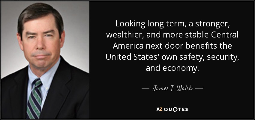 Looking long term, a stronger, wealthier, and more stable Central America next door benefits the United States' own safety, security, and economy. - James T. Walsh