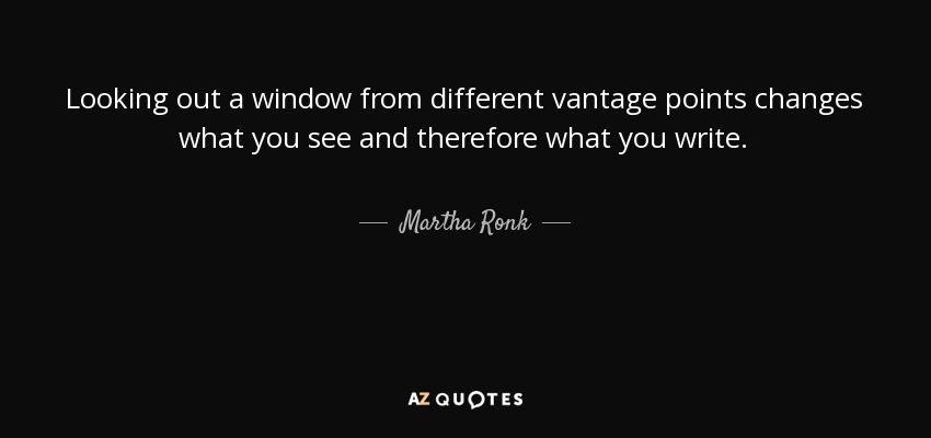 Looking out a window from different vantage points changes what you see and therefore what you write. - Martha Ronk
