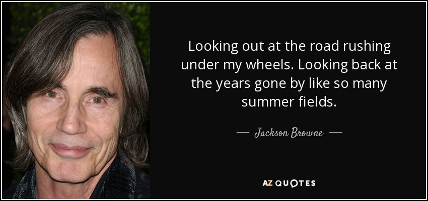 Looking out at the road rushing under my wheels. Looking back at the years gone by like so many summer fields. - Jackson Browne