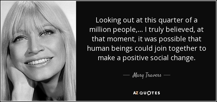 Looking out at this quarter of a million people,... I truly believed, at that moment, it was possible that human beings could join together to make a positive social change. - Mary Travers