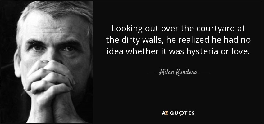 Looking out over the courtyard at the dirty walls, he realized he had no idea whether it was hysteria or love. - Milan Kundera