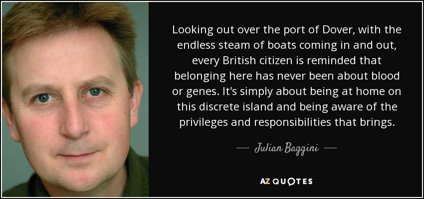 Looking out over the port of Dover, with the endless steam of boats coming in and out, every British citizen is reminded that belonging here has never been about blood or genes. It's simply about being at home on this discrete island and being aware of the privileges and responsibilities that brings. - Julian Baggini
