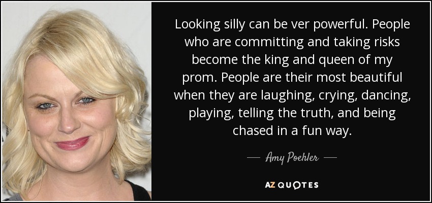 Looking silly can be ver powerful. People who are committing and taking risks become the king and queen of my prom. People are their most beautiful when they are laughing, crying, dancing, playing, telling the truth, and being chased in a fun way. - Amy Poehler
