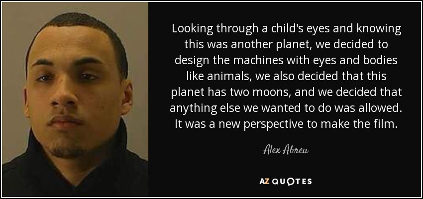 Looking through a child's eyes and knowing this was another planet, we decided to design the machines with eyes and bodies like animals, we also decided that this planet has two moons, and we decided that anything else we wanted to do was allowed. It was a new perspective to make the film. - Alex Abreu