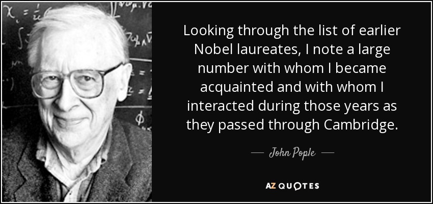 Looking through the list of earlier Nobel laureates, I note a large number with whom I became acquainted and with whom I interacted during those years as they passed through Cambridge. - John Pople