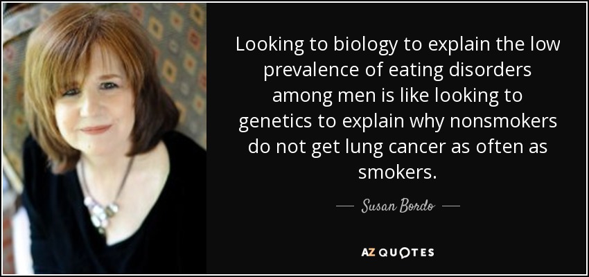 Looking to biology to explain the low prevalence of eating disorders among men is like looking to genetics to explain why nonsmokers do not get lung cancer as often as smokers. - Susan Bordo