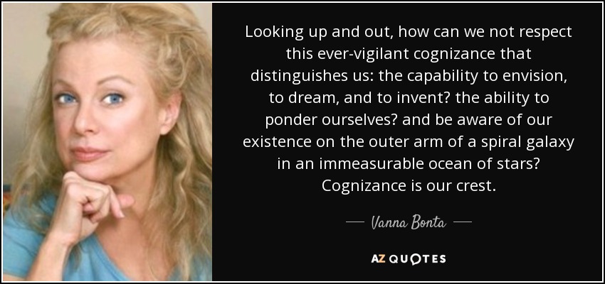 Looking up and out, how can we not respect this ever-vigilant cognizance that distinguishes us: the capability to envision, to dream, and to invent? the ability to ponder ourselves? and be aware of our existence on the outer arm of a spiral galaxy in an immeasurable ocean of stars? Cognizance is our crest. - Vanna Bonta
