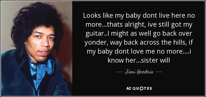 Looks like my baby dont live here no more...thats alright, ive still got my guitar..I might as well go back over yonder, way back across the hills, if my baby dont love me no more....i know her...sister will - Jimi Hendrix