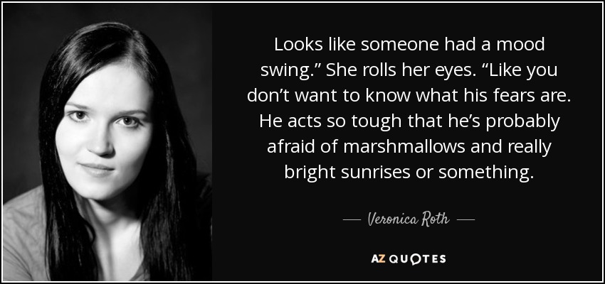 Looks like someone had a mood swing.” She rolls her eyes. “Like you don’t want to know what his fears are. He acts so tough that he’s probably afraid of marshmallows and really bright sunrises or something. - Veronica Roth