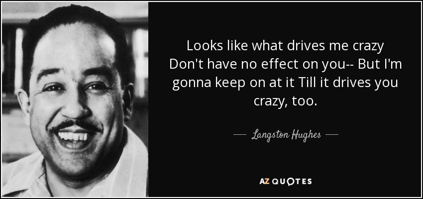 Looks like what drives me crazy Don't have no effect on you-- But I'm gonna keep on at it Till it drives you crazy, too. - Langston Hughes