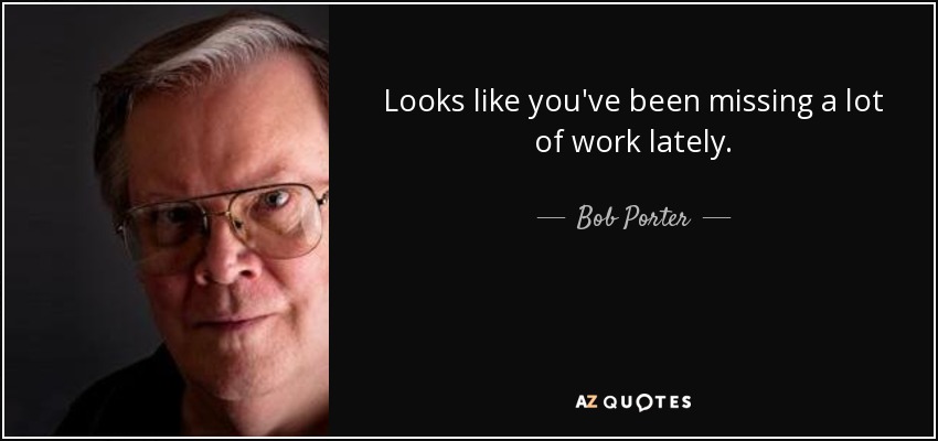 Looks like you've been missing a lot of work lately. - Bob Porter
