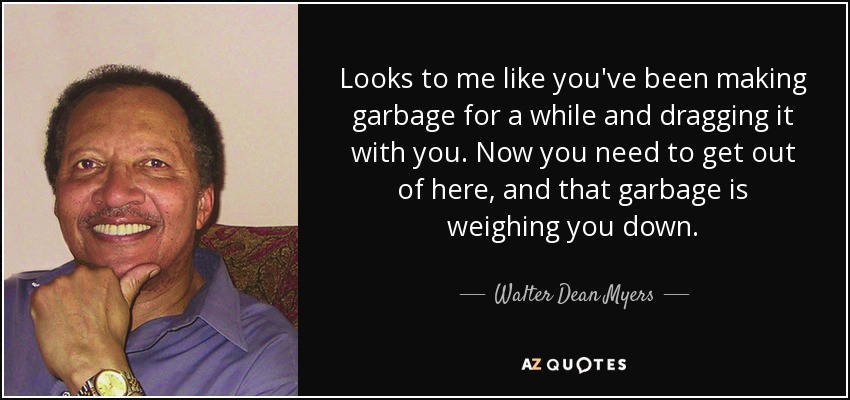 Looks to me like you've been making garbage for a while and dragging it with you. Now you need to get out of here, and that garbage is weighing you down. - Walter Dean Myers