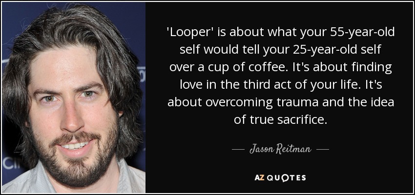 'Looper' is about what your 55-year-old self would tell your 25-year-old self over a cup of coffee. It's about finding love in the third act of your life. It's about overcoming trauma and the idea of true sacrifice. - Jason Reitman