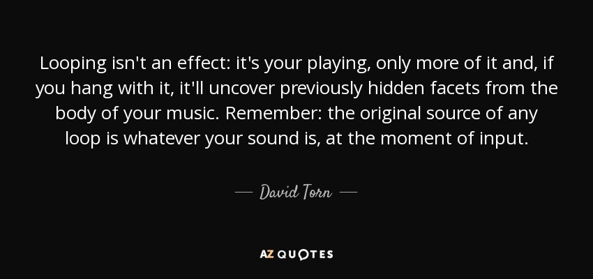 Looping isn't an effect: it's your playing, only more of it and, if you hang with it, it'll uncover previously hidden facets from the body of your music. Remember: the original source of any loop is whatever your sound is, at the moment of input. - David Torn