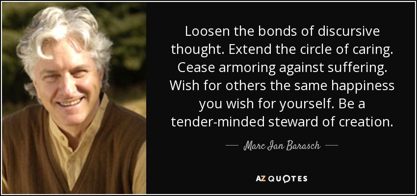 Loosen the bonds of discursive thought. Extend the circle of caring. Cease armoring against suffering. Wish for others the same happiness you wish for yourself. Be a tender-minded steward of creation. - Marc Ian Barasch