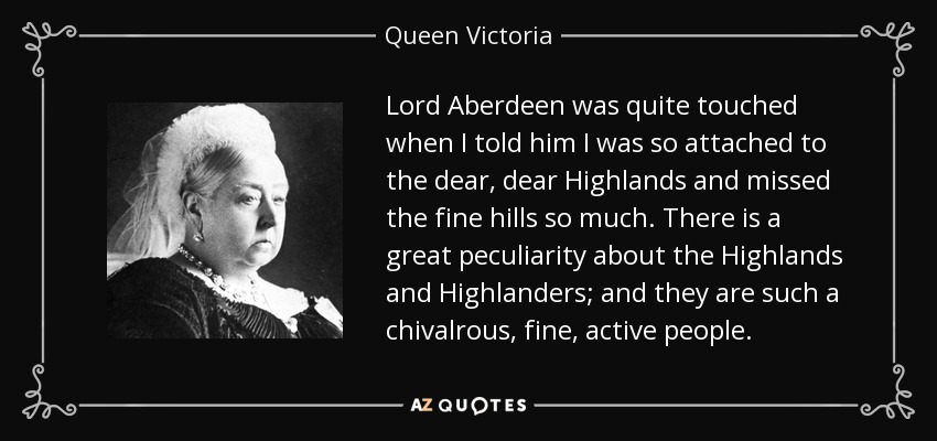 Lord Aberdeen was quite touched when I told him I was so attached to the dear, dear Highlands and missed the fine hills so much. There is a great peculiarity about the Highlands and Highlanders; and they are such a chivalrous, fine, active people. - Queen Victoria