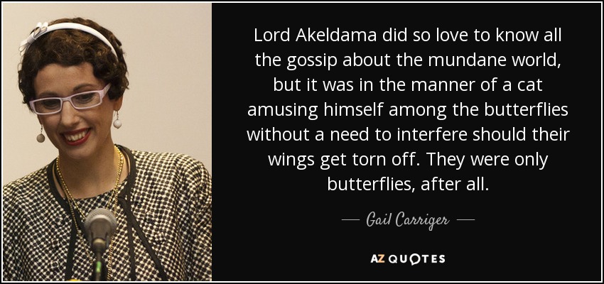 Lord Akeldama did so love to know all the gossip about the mundane world, but it was in the manner of a cat amusing himself among the butterflies without a need to interfere should their wings get torn off. They were only butterflies, after all. - Gail Carriger