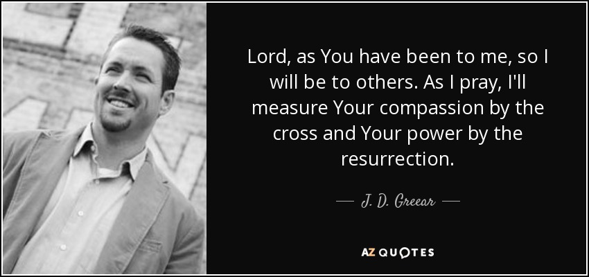 Lord, as You have been to me, so I will be to others. As I pray, I'll measure Your compassion by the cross and Your power by the resurrection. - J. D. Greear