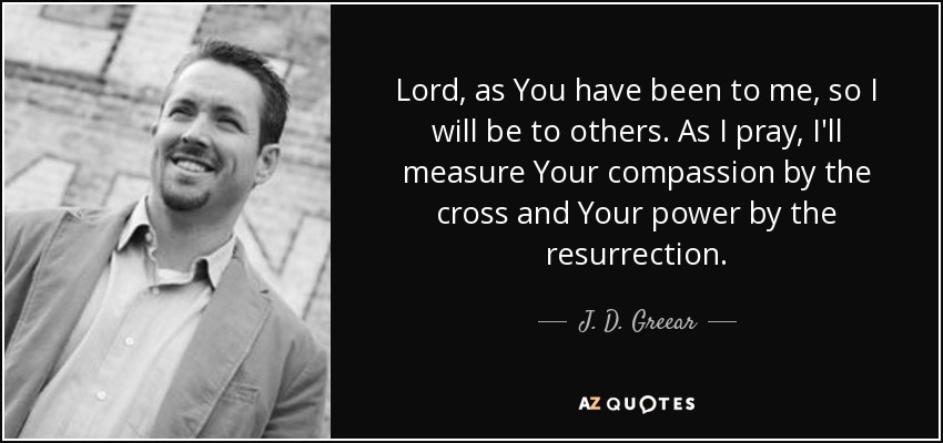 Lord, as You have been to me, so I will be to others. As I pray, I'll measure Your compassion by the cross and Your power by the resurrection. - J. D. Greear