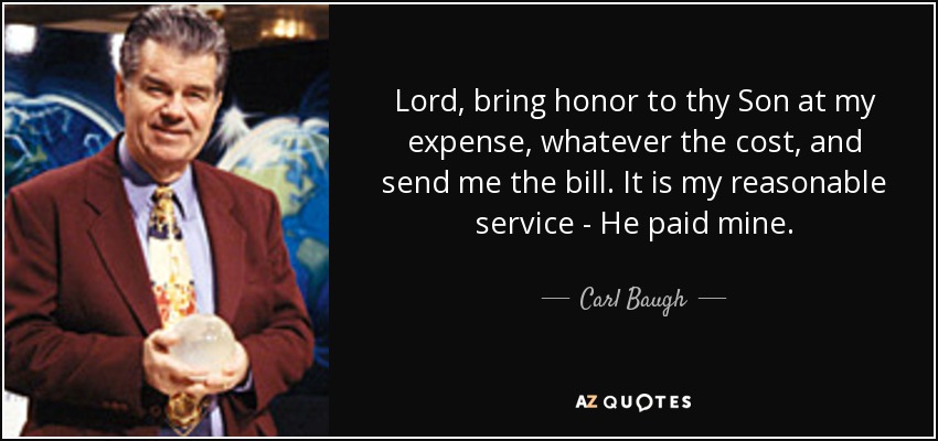 Lord, bring honor to thy Son at my expense, whatever the cost, and send me the bill. It is my reasonable service - He paid mine. - Carl Baugh