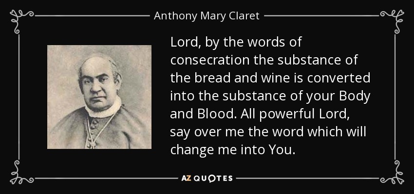 Lord, by the words of consecration the substance of the bread and wine is converted into the substance of your Body and Blood. All powerful Lord, say over me the word which will change me into You. - Anthony Mary Claret