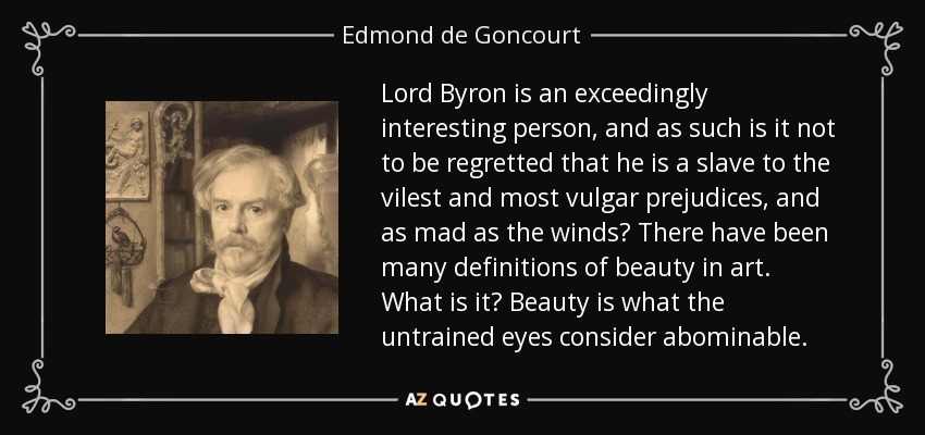 Lord Byron is an exceedingly interesting person, and as such is it not to be regretted that he is a slave to the vilest and most vulgar prejudices, and as mad as the winds? There have been many definitions of beauty in art. What is it? Beauty is what the untrained eyes consider abominable. - Edmond de Goncourt