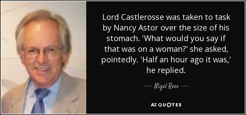 Lord Castlerosse was taken to task by Nancy Astor over the size of his stomach. 'What would you say if that was on a woman?' she asked, pointedly. 'Half an hour ago it was,' he replied. - Nigel Rees