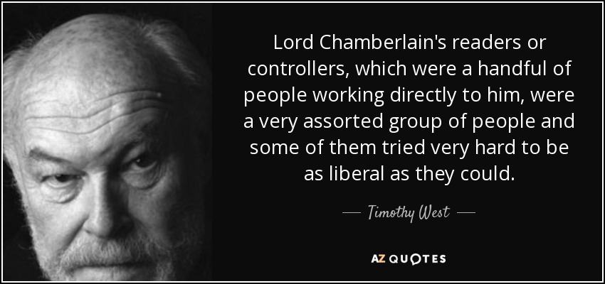 Lord Chamberlain's readers or controllers, which were a handful of people working directly to him, were a very assorted group of people and some of them tried very hard to be as liberal as they could. - Timothy West