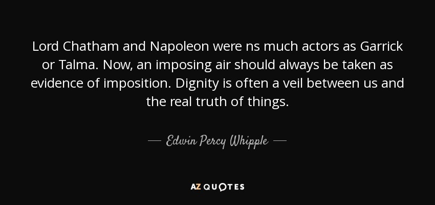 Lord Chatham and Napoleon were ns much actors as Garrick or Talma. Now, an imposing air should always be taken as evidence of imposition. Dignity is often a veil between us and the real truth of things. - Edwin Percy Whipple