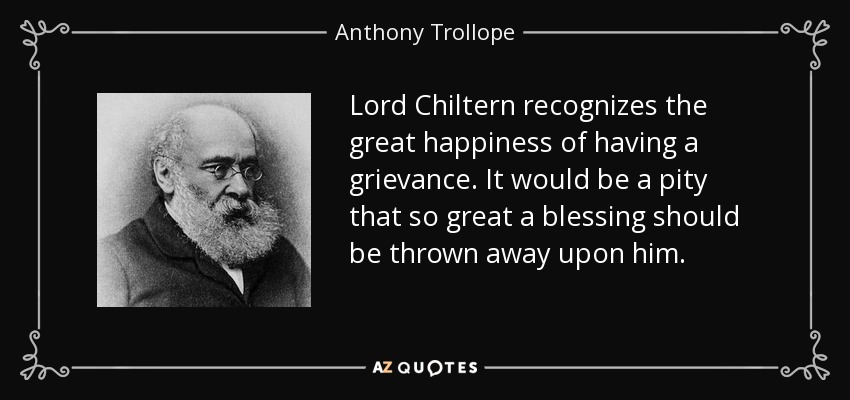 Lord Chiltern recognizes the great happiness of having a grievance. It would be a pity that so great a blessing should be thrown away upon him. - Anthony Trollope