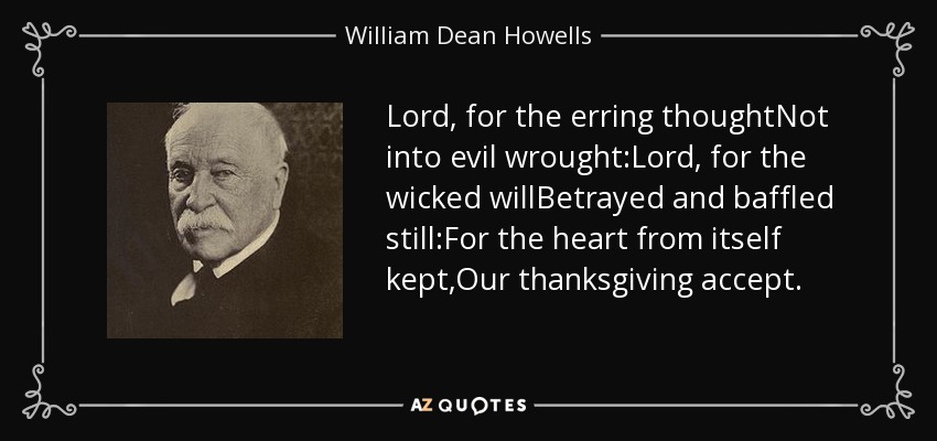 Lord, for the erring thoughtNot into evil wrought:Lord, for the wicked willBetrayed and baffled still:For the heart from itself kept,Our thanksgiving accept. - William Dean Howells