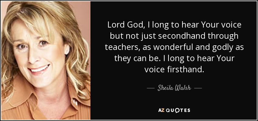 Lord God, I long to hear Your voice but not just secondhand through teachers, as wonderful and godly as they can be. I long to hear Your voice firsthand. - Sheila Walsh