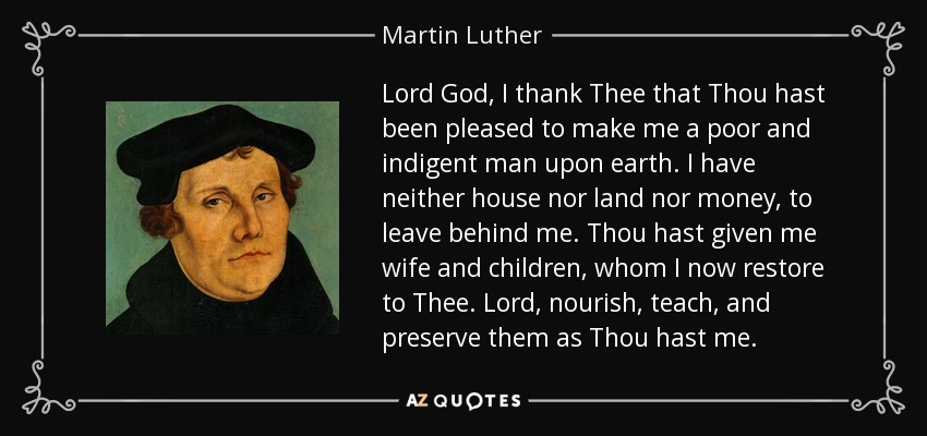 Lord God, I thank Thee that Thou hast been pleased to make me a poor and indigent man upon earth. I have neither house nor land nor money, to leave behind me. Thou hast given me wife and children, whom I now restore to Thee. Lord, nourish, teach, and preserve them as Thou hast me. - Martin Luther