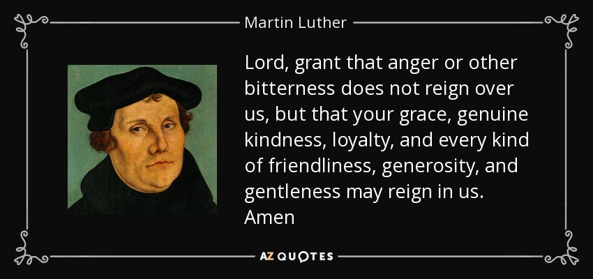 Lord, grant that anger or other bitterness does not reign over us, but that your grace, genuine kindness, loyalty, and every kind of friendliness, generosity, and gentleness may reign in us. Amen - Martin Luther