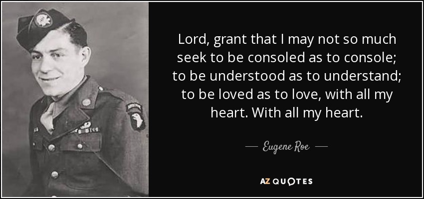 Lord, grant that I may not so much seek to be consoled as to console; to be understood as to understand; to be loved as to love, with all my heart. With all my heart. - Eugene Roe