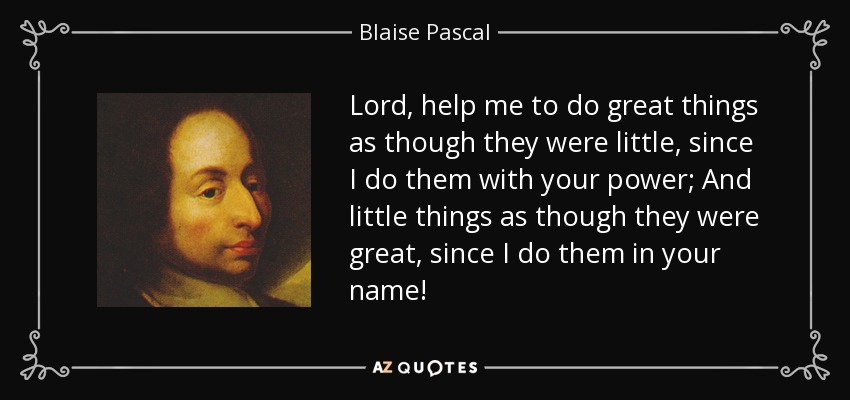 Lord, help me to do great things as though they were little, since I do them with your power; And little things as though they were great, since I do them in your name! - Blaise Pascal