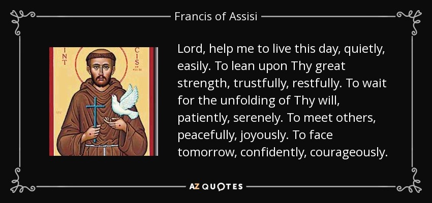 Lord, help me to live this day, quietly, easily. To lean upon Thy great strength, trustfully, restfully. To wait for the unfolding of Thy will, patiently, serenely. To meet others, peacefully, joyously. To face tomorrow, confidently, courageously. - Francis of Assisi