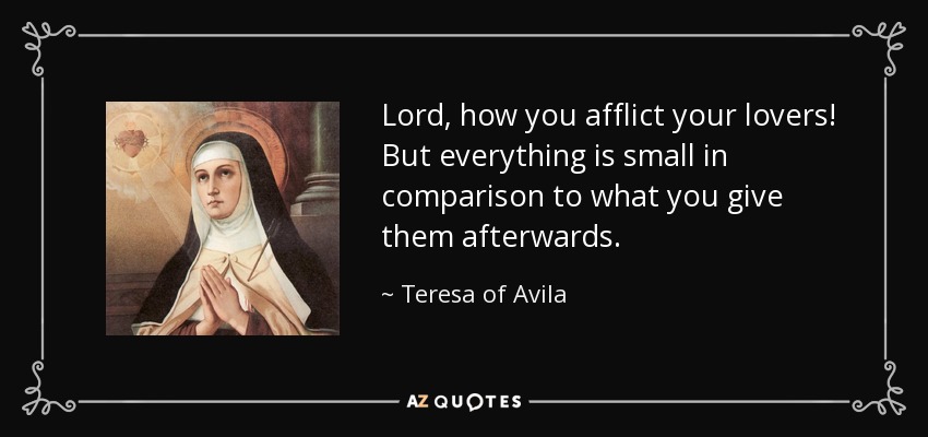 Lord, how you afflict your lovers! But everything is small in comparison to what you give them afterwards. - Teresa of Avila