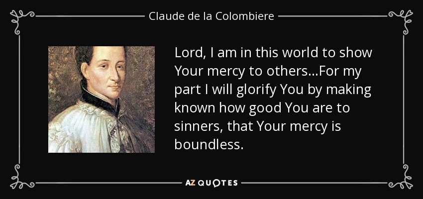 Lord, I am in this world to show Your mercy to others...For my part I will glorify You by making known how good You are to sinners, that Your mercy is boundless. - Claude de la Colombiere