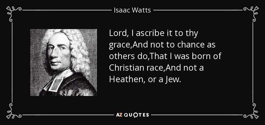 Lord, I ascribe it to thy grace,And not to chance as others do,That I was born of Christian race,And not a Heathen, or a Jew. - Isaac Watts