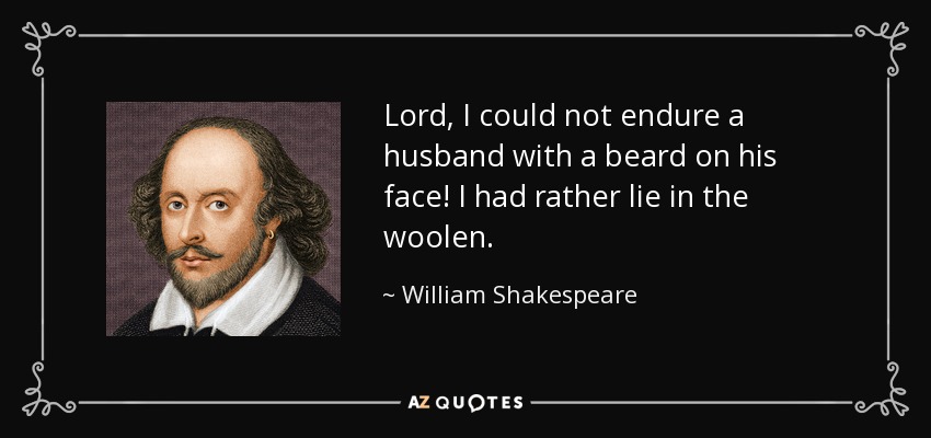 Lord, I could not endure a husband with a beard on his face! I had rather lie in the woolen. - William Shakespeare