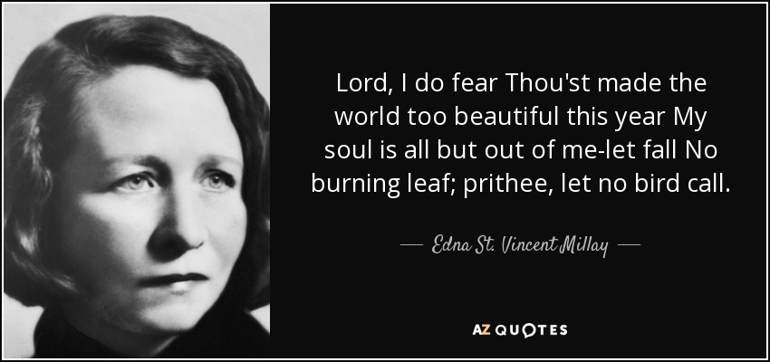 Lord, I do fear Thou'st made the world too beautiful this year My soul is all but out of me-let fall No burning leaf; prithee, let no bird call. - Edna St. Vincent Millay