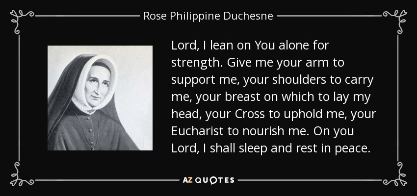 Lord, I lean on You alone for strength. Give me your arm to support me, your shoulders to carry me, your breast on which to lay my head, your Cross to uphold me, your Eucharist to nourish me. On you Lord, I shall sleep and rest in peace. - Rose Philippine Duchesne